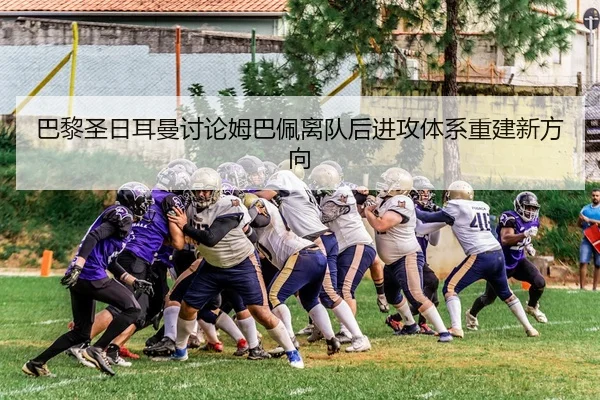 巴黎圣日耳曼讨论姆巴佩离队后进攻体系重建新方向 - kaiyun