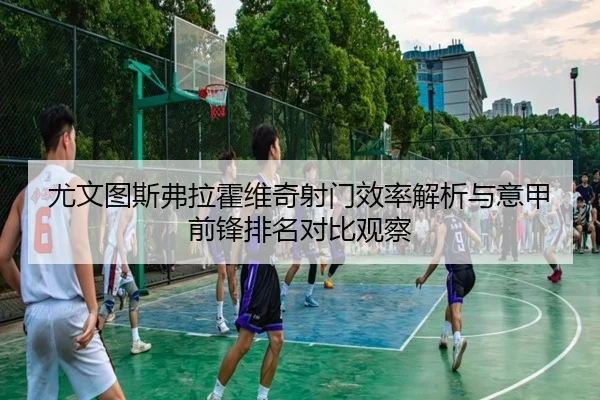 尤文图斯弗拉霍维奇射门效率解析与意甲前锋排名对比观察 | kaiyun