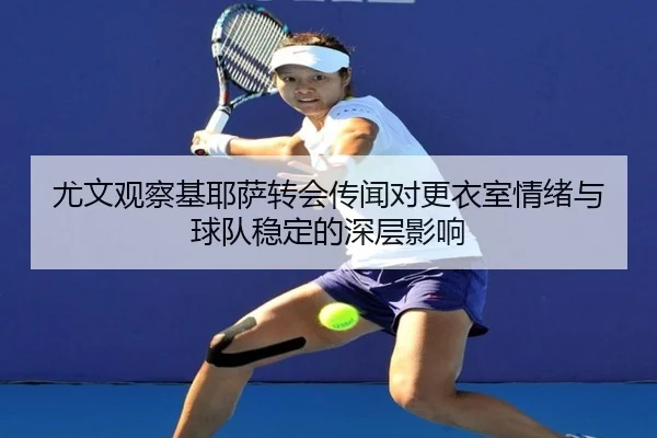 尤文观察基耶萨转会传闻对更衣室情绪与球队稳定的深层影响 | kaiyun
